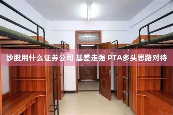 炒股用什么证券公司 基差走强 PTA多头思路对待