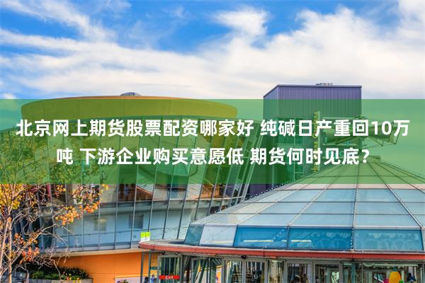 北京网上期货股票配资哪家好 纯碱日产重回10万吨 下游企业购买意愿低 期货何时见底？