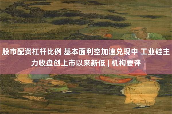 股市配资杠杆比例 基本面利空加速兑现中 工业硅主力收盘创上市以来新低 | 机构要评