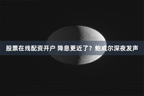 股票在线配资开户 降息更近了？鲍威尔深夜发声