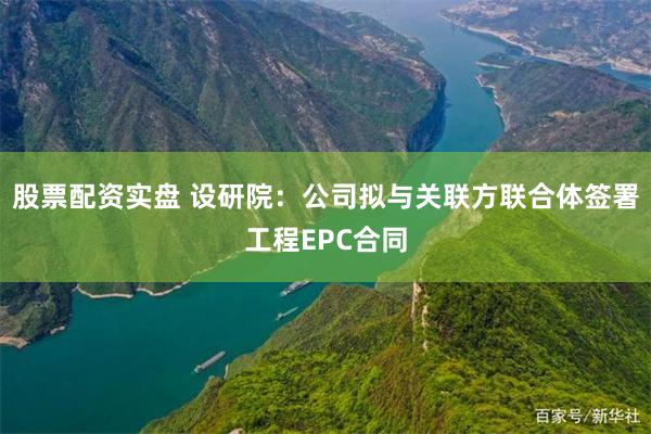 股票配资实盘 设研院：公司拟与关联方联合体签署工程EPC合同