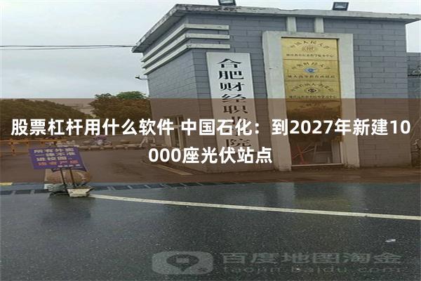 股票杠杆用什么软件 中国石化：到2027年新建10000座光伏站点