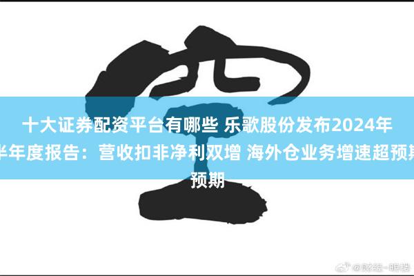 十大证券配资平台有哪些 乐歌股份发布2024年半年度报告：营收扣非净利双增 海外仓业务增速超预期