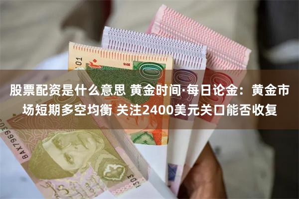 股票配资是什么意思 黄金时间·每日论金：黄金市场短期多空均衡 关注2400美元关口能否收复