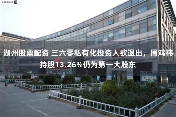 湖州股票配资 三六零私有化投资人欲退出，周鸿祎持股13.26%仍为第一大股东