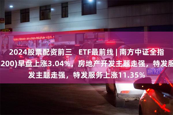 2024股票配资前三   ETF最前线 | 南方中证全指房地产ETF(512200)早盘上涨3.04%，房地产开发主题走强，特发服务上涨11.35%