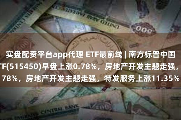 实盘配资平台app代理 ETF最前线 | 南方标普中国A股大盘红利低波50ETF(515450)早盘上涨0.78%，房地产开发主题走强，特发服务上涨11.35%