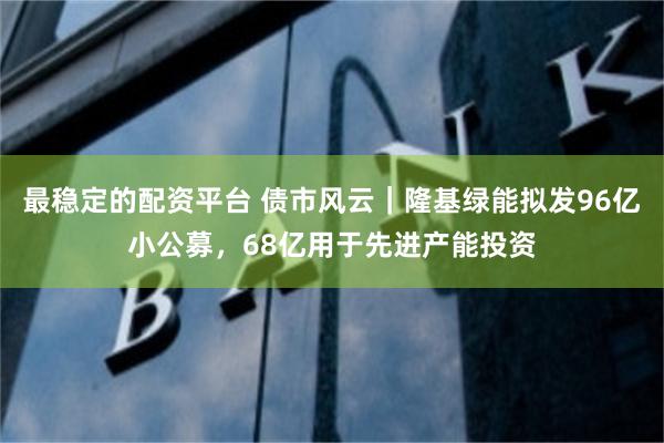 最稳定的配资平台 债市风云｜隆基绿能拟发96亿小公募，68亿用于先进产能投资