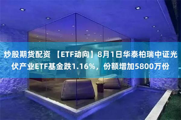 炒股期货配资 【ETF动向】8月1日华泰柏瑞中证光伏产业ETF基金跌1.16%，份额增加5800万份