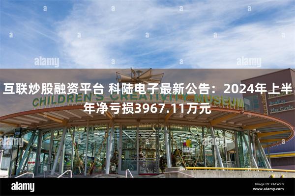 互联炒股融资平台 科陆电子最新公告：2024年上半年净亏损3967.11万元