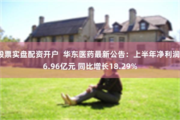 股票实盘配资开户  华东医药最新公告：上半年净利润16.96亿元 同比增长18.29%