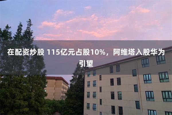 在配资炒股 115亿元占股10%，阿维塔入股华为引望