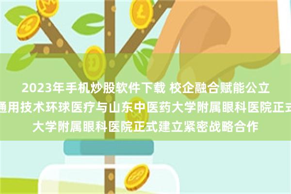 2023年手机炒股软件下载 校企融合赋能公立医院高质量发展！通用技术环球医疗与山东中医药大学附属眼科医院正式建立紧密战略合作