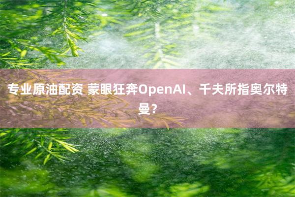 专业原油配资 蒙眼狂奔OpenAI、千夫所指奥尔特曼？