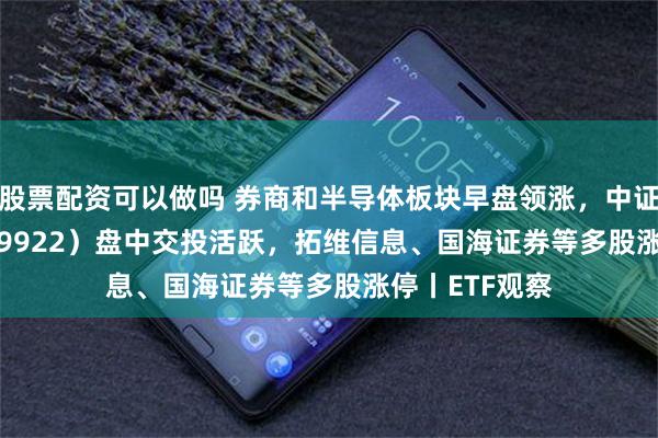 股票配资可以做吗 券商和半导体板块早盘领涨，中证500ETF（159922）盘中交投活跃，拓维信息、国海证券等多股涨停丨ETF观察