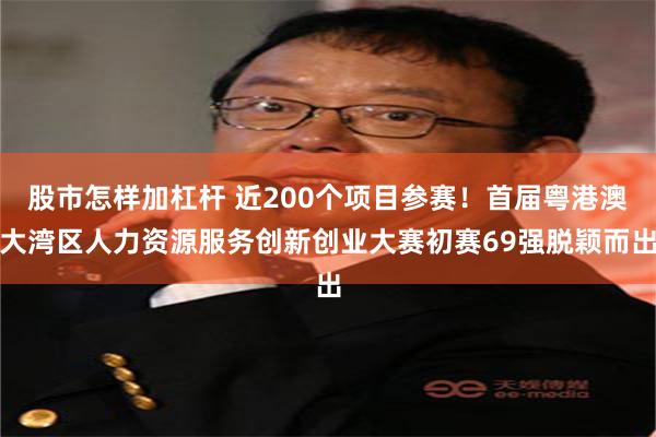 股市怎样加杠杆 近200个项目参赛！首届粤港澳大湾区人力资源服务创新创业大赛初赛69强脱颖而出