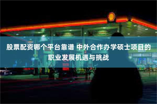 股票配资哪个平台靠谱 中外合作办学硕士项目的职业发展机遇与挑战