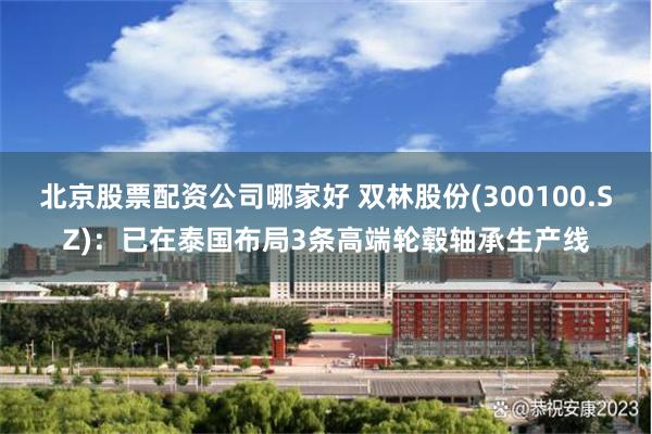 北京股票配资公司哪家好 双林股份(300100.SZ)：已在泰国布局3条高端轮毂轴承生产线