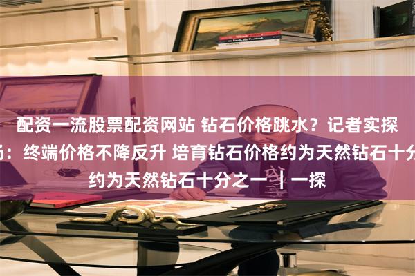 配资一流股票配资网站 钻石价格跳水？记者实探深圳水贝市场：终端价格不降反升 培育钻石价格约为天然钻石十分之一 ︱一探