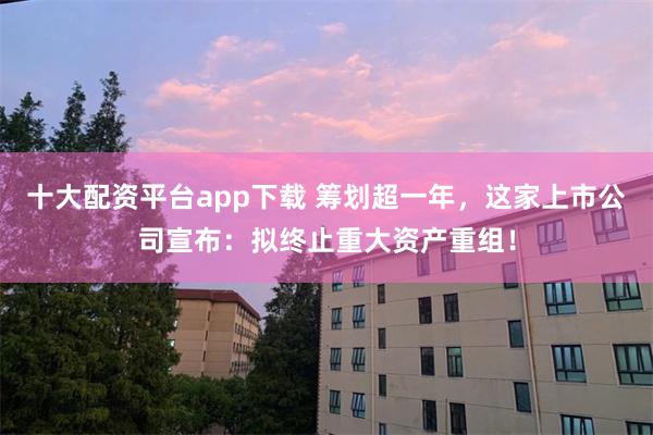 十大配资平台app下载 筹划超一年，这家上市公司宣布：拟终止重大资产重组！