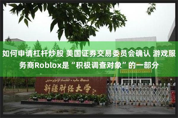 如何申请杠杆炒股 美国证券交易委员会确认 游戏服务商Roblox是“积极调查对象”的一部分