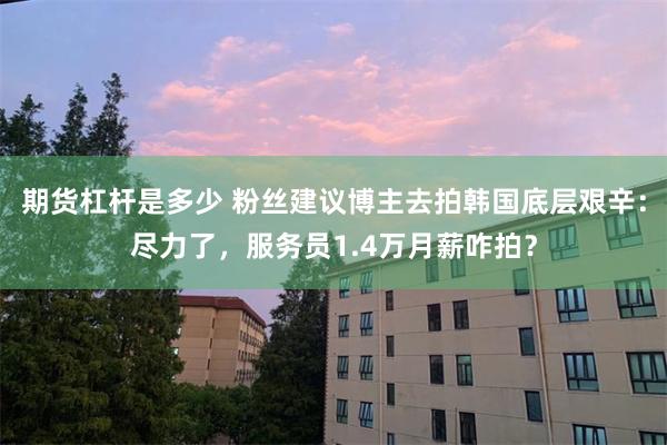 期货杠杆是多少 粉丝建议博主去拍韩国底层艰辛：尽力了，服务员1.4万月薪咋拍？