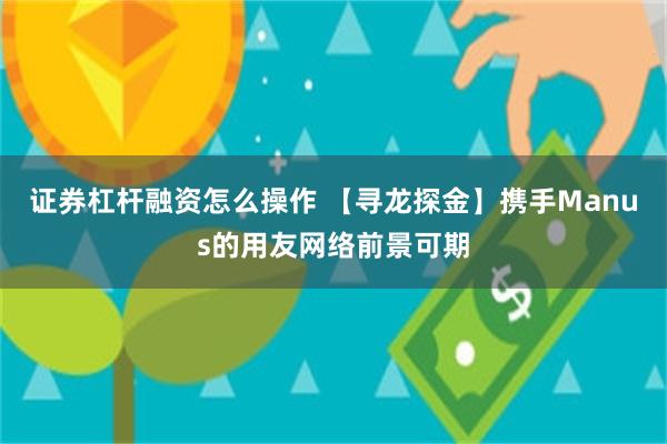 证券杠杆融资怎么操作 【寻龙探金】携手Manus的用友网络前景可期